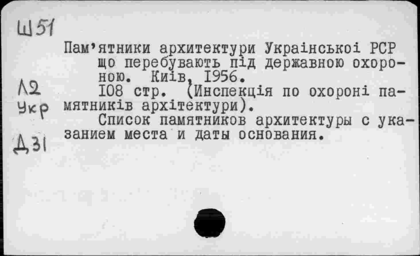 ﻿LÜ5Ï
Л2.
Укр
Аы
Пам’ятники архитектури Украінськоі PCP що перебувають під державною охороною. Київ. 1956.
108 стр. (Инспекція по охороні па-мятників архітектури).
Список памятников архитектуры с указанием места и даты основания.